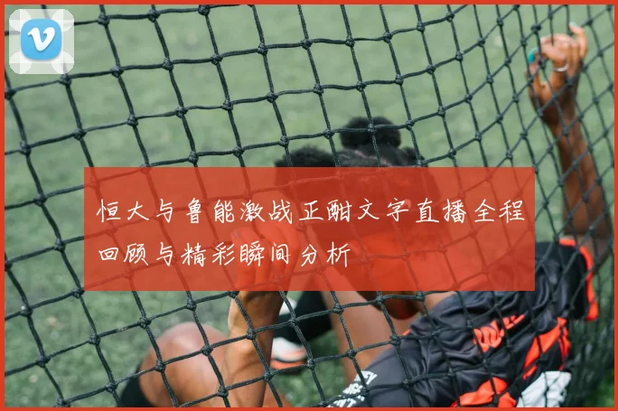 恒大与鲁能激战正酣文字直播全程回顾与精彩瞬间分析