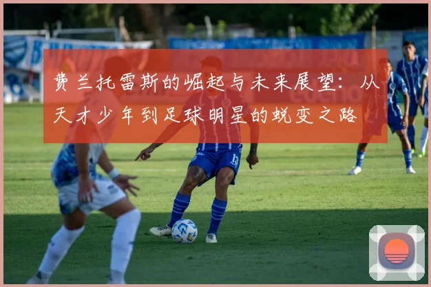 费兰托雷斯的崛起与未来展望：从天才少年到足球明星的蜕变之路