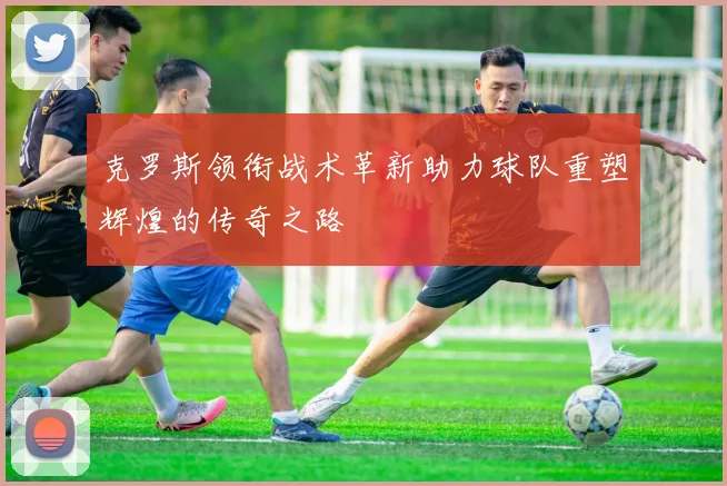 克罗斯领衔战术革新助力球队重塑辉煌的传奇之路