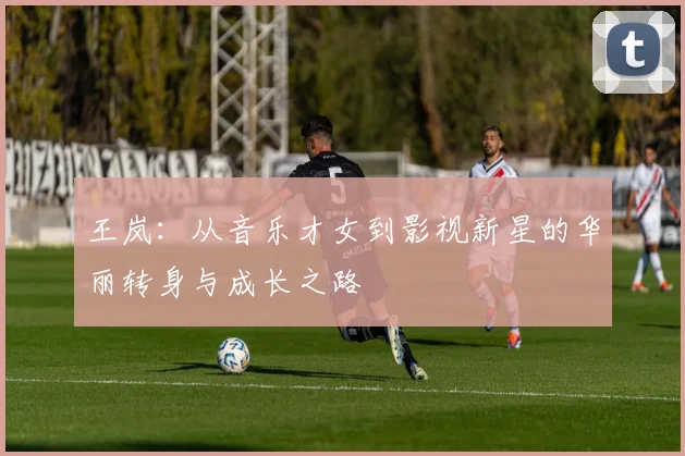 王岚：从音乐才女到影视新星的华丽转身与成长之路