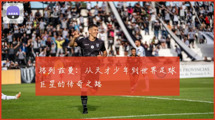格列兹曼：从天才少年到世界足球巨星的传奇之路