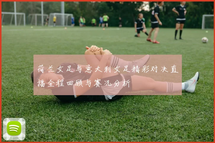荷兰女足与意大利女足精彩对决直播全程回顾与赛况分析
