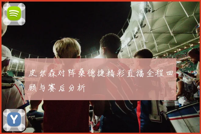 皮尔森对阵桑德捷精彩直播全程回顾与赛后分析