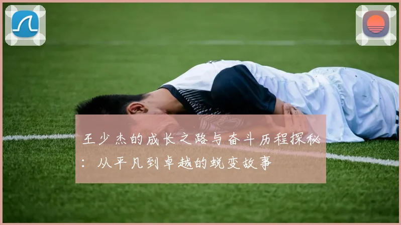 王少杰的成长之路与奋斗历程探秘：从平凡到卓越的蜕变故事