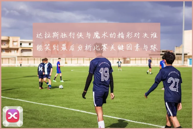 达拉斯独行侠与魔术的精彩对决谁能笑到最后分析比赛关键因素与球员表现