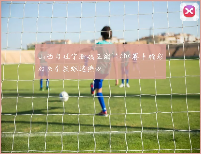 山西与辽宁激战正酣15cba赛季精彩对决引发球迷热议
