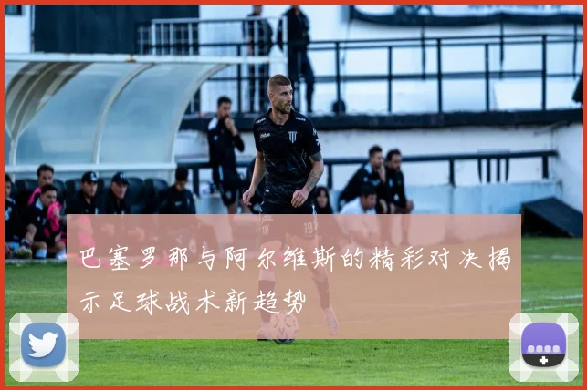 巴塞罗那与阿尔维斯的精彩对决揭示足球战术新趋势