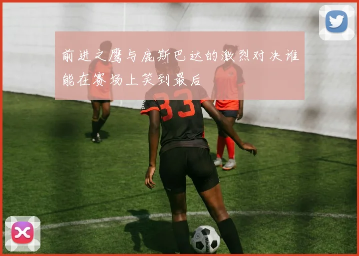 前进之鹰与鹿斯巴达的激烈对决谁能在赛场上笑到最后