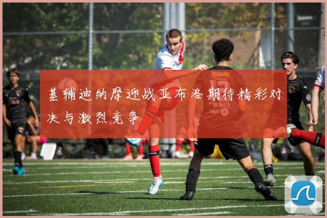 基辅迪纳摩迎战亚布洛期待精彩对决与激烈竞争
