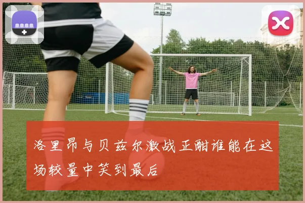 洛里昂与贝兹尔激战正酣谁能在这场较量中笑到最后