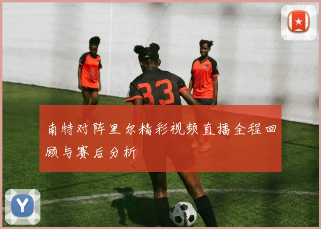 南特对阵里尔精彩视频直播全程回顾与赛后分析