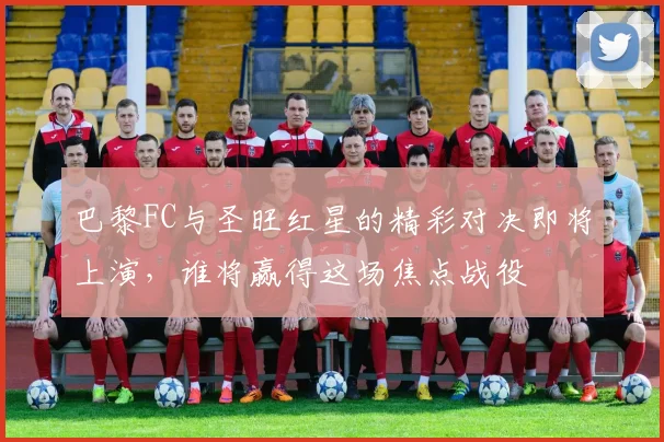 巴黎FC与圣旺红星的精彩对决即将上演，谁将赢得这场焦点战役