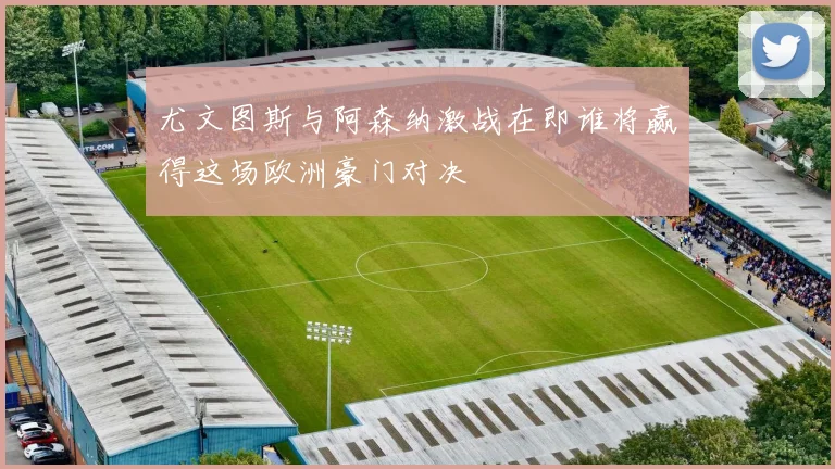 尤文图斯与阿森纳激战在即谁将赢得这场欧洲豪门对决