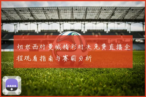 切尔西对曼城精彩对决免费直播全程观看指南与赛前分析