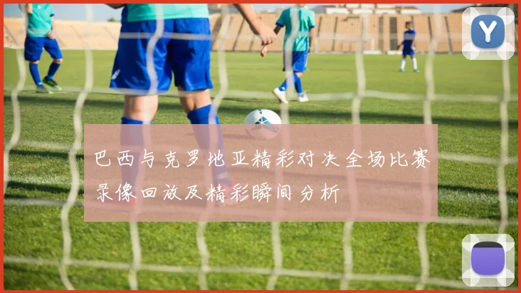 巴西与克罗地亚精彩对决全场比赛录像回放及精彩瞬间分析