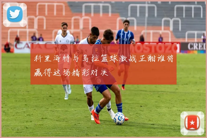 科里海特与乌拉篮球激战正酣谁将赢得这场精彩对决
