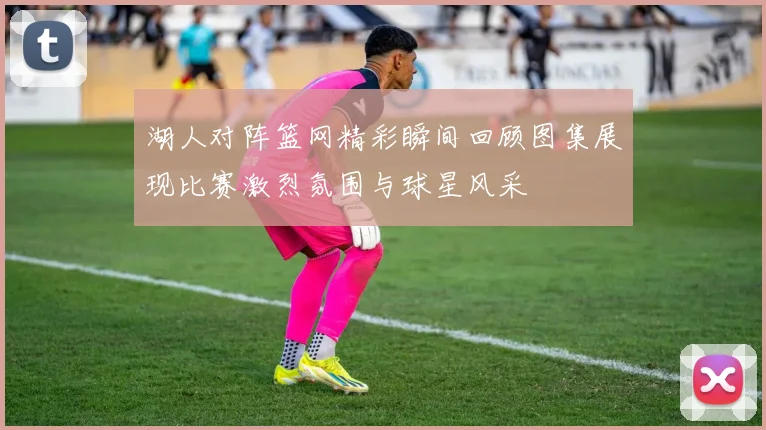 湖人对阵篮网精彩瞬间回顾图集展现比赛激烈氛围与球星风采