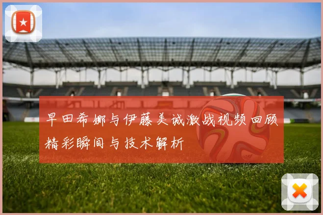 早田希娜与伊藤美诚激战视频回顾精彩瞬间与技术解析