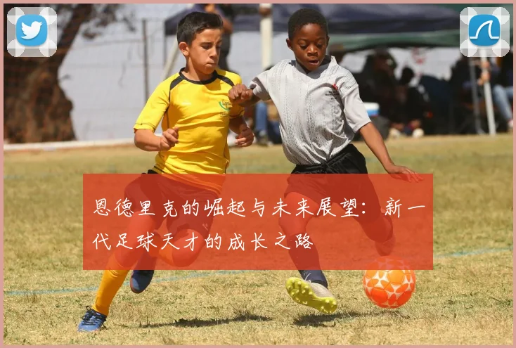 恩德里克的崛起与未来展望：新一代足球天才的成长之路