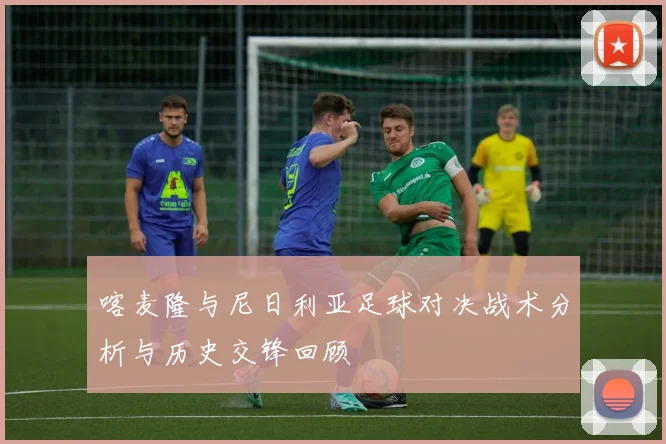 喀麦隆与尼日利亚足球对决战术分析与历史交锋回顾