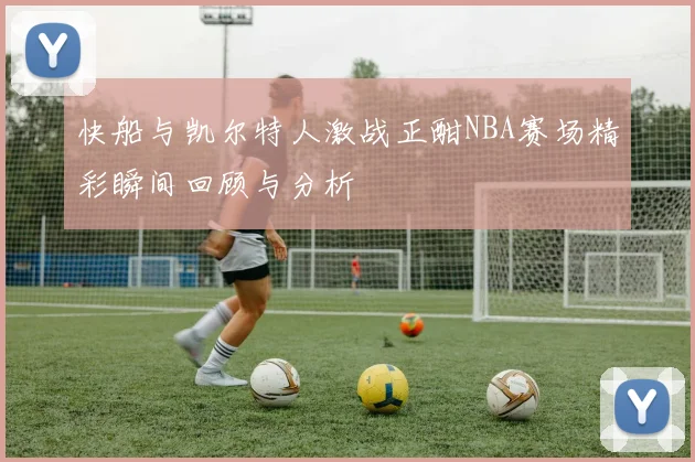 快船与凯尔特人激战正酣NBA赛场精彩瞬间回顾与分析