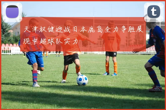 天津权健迎战日本鹿岛全力争胜展现中超球队实力