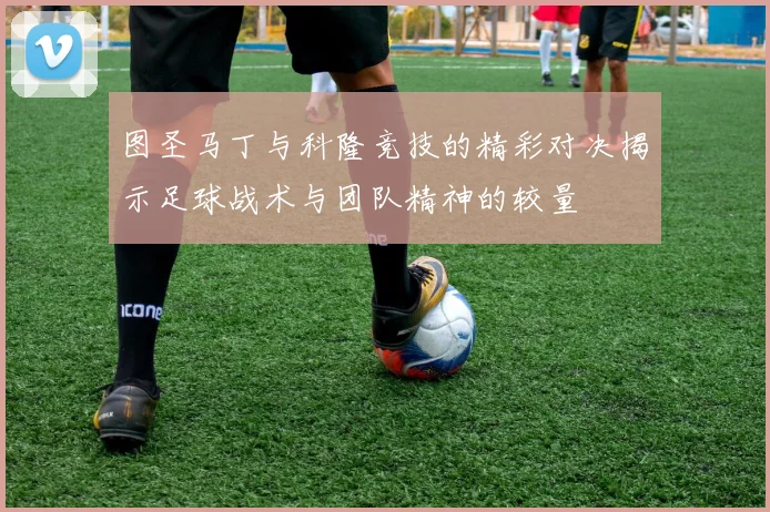图圣马丁与科隆竞技的精彩对决揭示足球战术与团队精神的较量