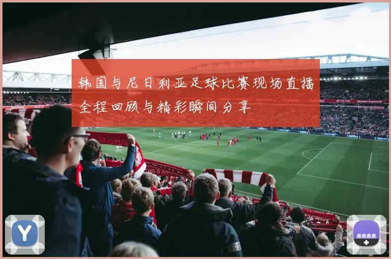 韩国与尼日利亚足球比赛现场直播全程回顾与精彩瞬间分享